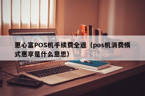 惠心富POS机手续费全返（pos机消费模式惠享是什么意思）