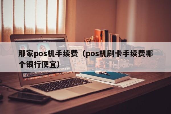 那家pos机手续费（pos机刷卡手续费哪个银行便宜）