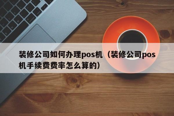 装修公司如何办理pos机（装修公司pos机手续费费率怎么算的）