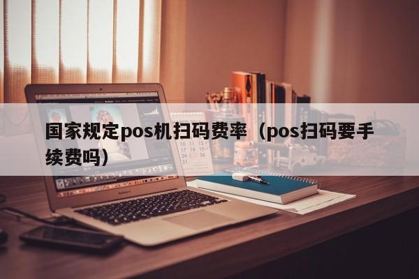 国家规定pos机扫码费率（pos扫码要手续费吗）