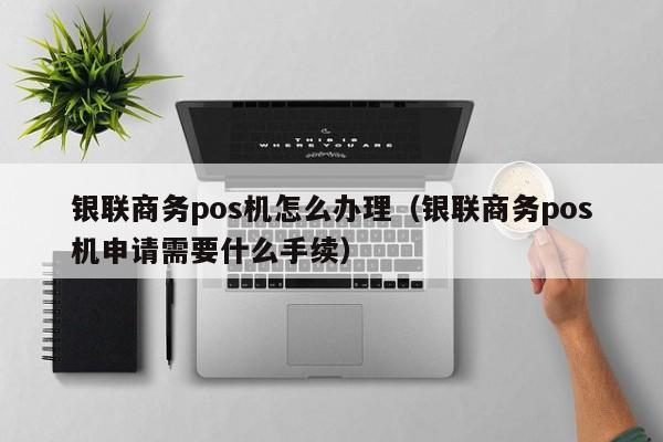 银联商务pos机怎么办理（银联商务pos机申请需要什么手续）