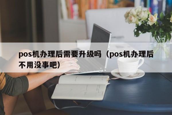 pos机办理后需要升级吗（pos机办理后不用没事吧）