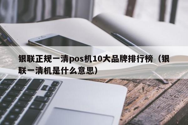 银联正规一清pos机10大品牌排行榜（银联一清机是什么意思）