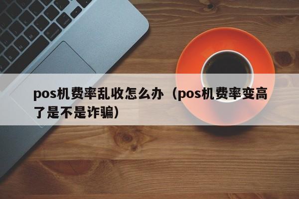 pos机费率乱收怎么办（pos机费率变高了是不是诈骗）