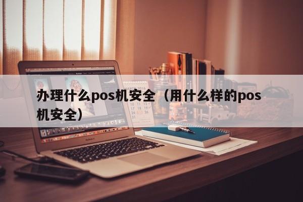 办理什么pos机安全（用什么样的pos 机安全）