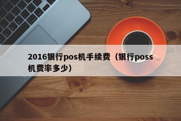 2016银行pos机手续费（银行poss机费率多少）